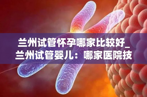 兰州试管怀孕哪家比较好_兰州试管婴儿：哪家医院技术更胜一筹？