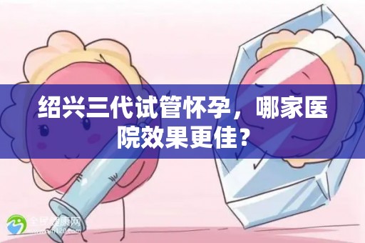 绍兴三代试管怀孕,哪家医院效果更佳? 绍兴三代试管怀孕,哪家医院效果更佳?