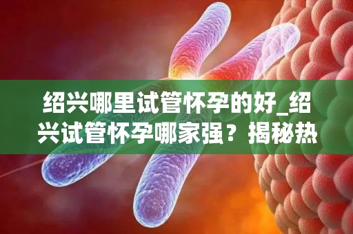 绍兴哪里试管怀孕的好_绍兴试管怀孕哪家强？揭秘热门选择