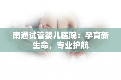 南通试管婴儿医院：孕育新生命，专业护航