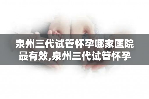 泉州三代试管怀孕哪家医院最有效,泉州三代试管怀孕，哪家医院效果最佳？