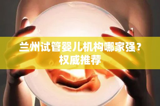 兰州试管婴儿机构哪家强？权威推荐