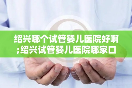 绍兴哪个试管婴儿医院好啊;绍兴试管婴儿医院哪家口碑好？
