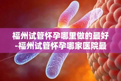福州试管怀孕哪里做的最好-福州试管怀孕哪家医院最权威？