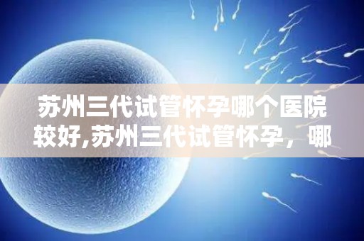 苏州三代试管怀孕哪个医院较好,苏州三代试管怀孕，哪家医院更胜一筹？