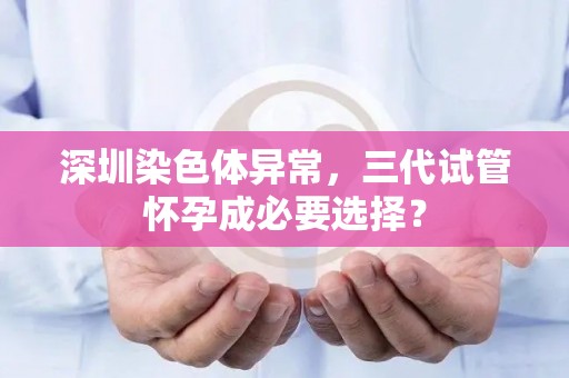 深圳染色体异常，三代试管怀孕成必要选择？