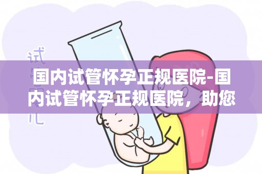 国内试管怀孕正规医院-国内试管怀孕正规医院,助您孕育新生命 国内试管怀孕正规医院-国内试管怀孕正规医院,助您孕育新生命