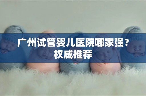 广州试管婴儿医院哪家强？权威推荐