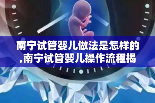 南宁试管婴儿做法是怎样的,南宁试管婴儿操作流程揭秘