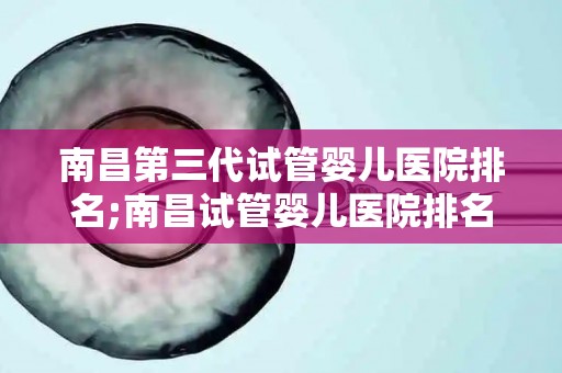 南昌第三代试管婴儿医院排名;南昌试管婴儿医院排名：第三代技术哪家强？