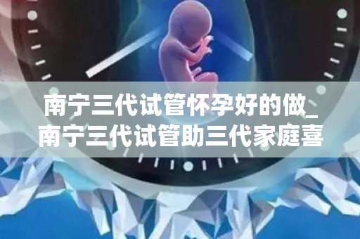 南宁三代试管怀孕好的做_南宁三代试管助三代家庭喜得贵子