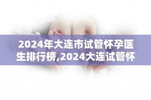 2024年大连市试管怀孕医生排行榜,2024大连试管怀孕医生实力榜揭晓 2024年大连市试管怀孕医生排行榜,2024大连试管怀孕医生实力榜揭晓