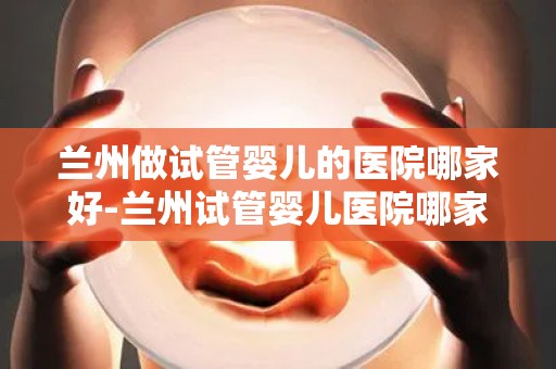 兰州做试管婴儿的医院哪家好-兰州试管婴儿医院哪家口碑好? 兰州做试管婴儿的医院哪家好-兰州试管婴儿医院哪家口碑好?