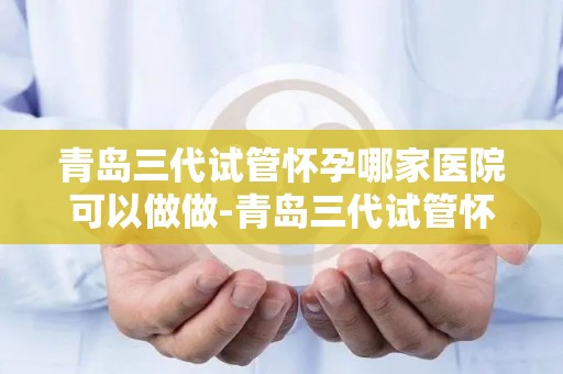 青岛三代试管怀孕哪家医院可以做做-青岛三代试管怀孕，哪家医院技术领先？