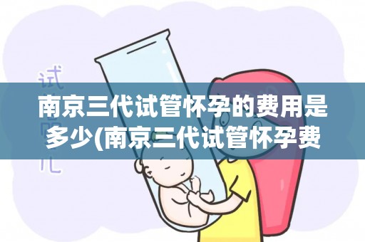 南京三代试管怀孕的费用是多少(南京三代试管怀孕费用揭秘:价格几何?) 南京三代试管怀孕的费用是多少(南京三代试管怀孕费用揭秘:价格几何?)