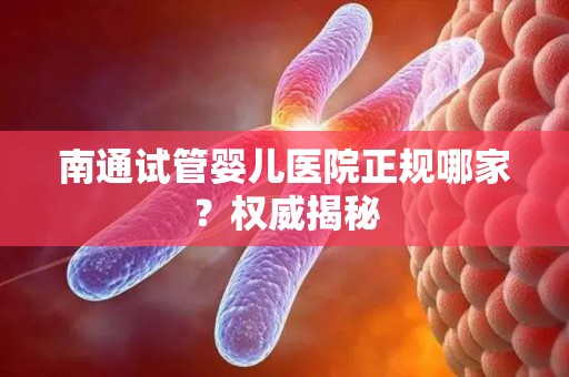 南通试管婴儿医院正规哪家？权威揭秘