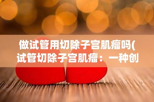 做试管用切除子宫肌瘤吗(试管切除子宫肌瘤：一种创新疗法)
