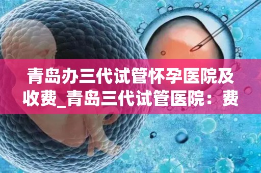 青岛办三代试管怀孕医院及收费_青岛三代试管医院：费用透明，助孕之路更清晰
