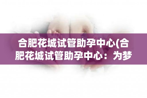 合肥花城试管助孕中心(合肥花城试管助孕中心：为梦想开启新生活)