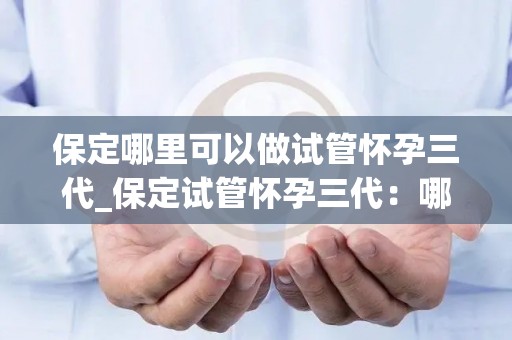 保定哪里可以做试管怀孕三代_保定试管怀孕三代：哪里是最佳选择？