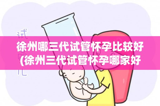 徐州哪三代试管怀孕比较好(徐州三代试管怀孕哪家好？权威推荐)