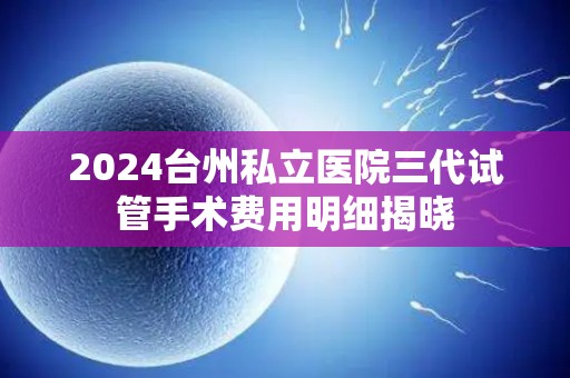 2024台州私立医院三代试管手术费用明细揭晓 2024台州私立医院三代试管手术费用明细揭晓
