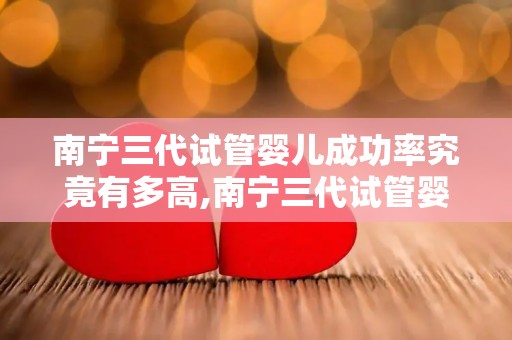 南宁三代试管婴儿成功率究竟有多高,南宁三代试管婴儿成功率揭秘：突破性成果引关注