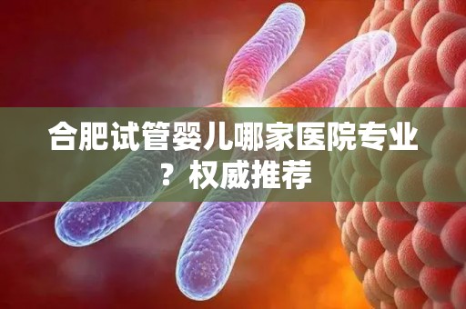 合肥试管婴儿哪家医院专业？权威推荐