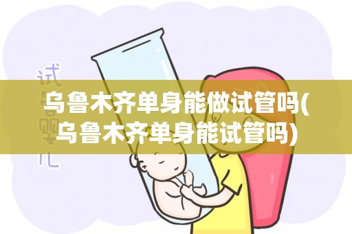 乌鲁木齐单身能做试管吗(乌鲁木齐单身能试管吗)