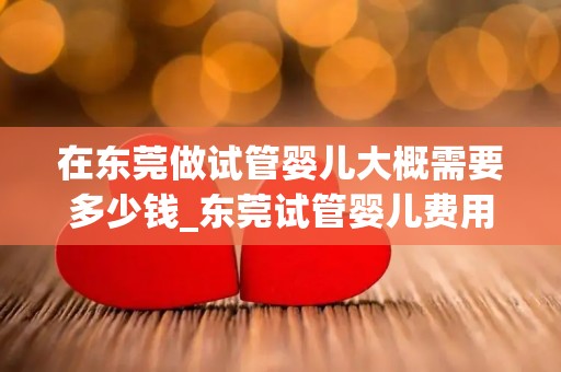 在东莞做试管婴儿大概需要多少钱_东莞试管婴儿费用揭秘：价格几何？
