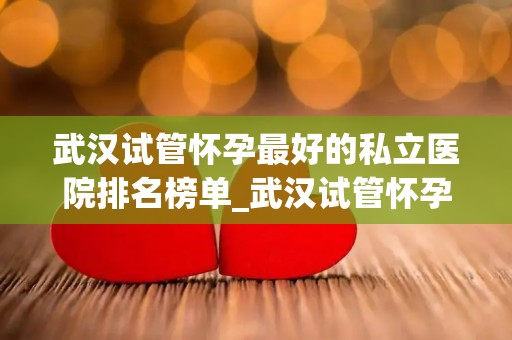 武汉试管怀孕最好的私立医院排名榜单_武汉试管怀孕私立医院排名：最佳选择揭晓