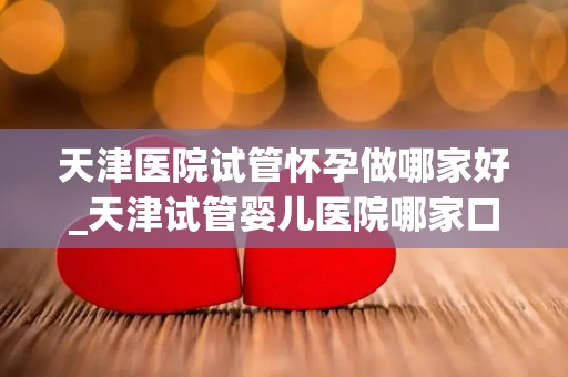 天津医院试管怀孕做哪家好_天津试管婴儿医院哪家口碑最佳？