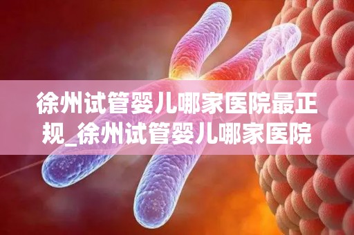 徐州试管婴儿哪家医院最正规_徐州试管婴儿哪家医院正规？权威盘点
