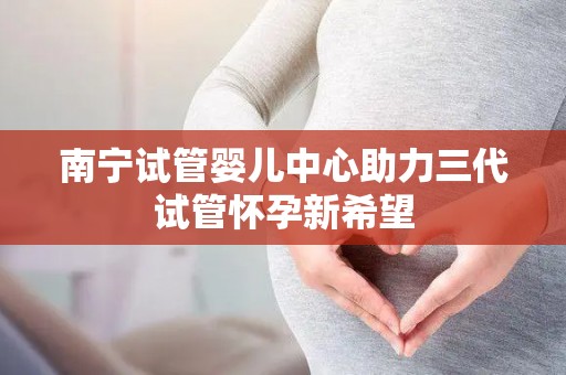 南宁试管婴儿中心助力三代试管怀孕新希望