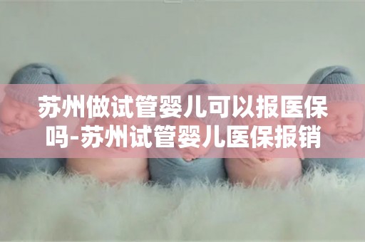 苏州做试管婴儿可以报医保吗-苏州试管婴儿医保报销政策详解
