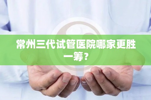 常州三代试管医院哪家更胜一筹？