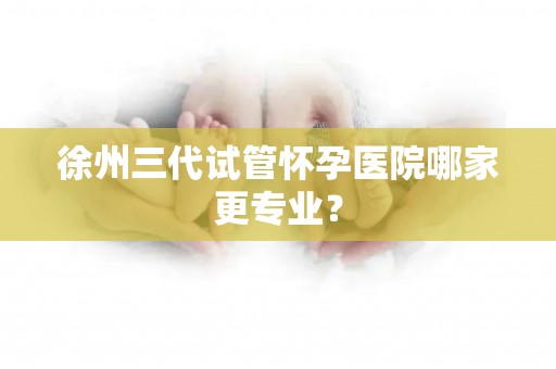 徐州三代试管怀孕医院哪家更专业？