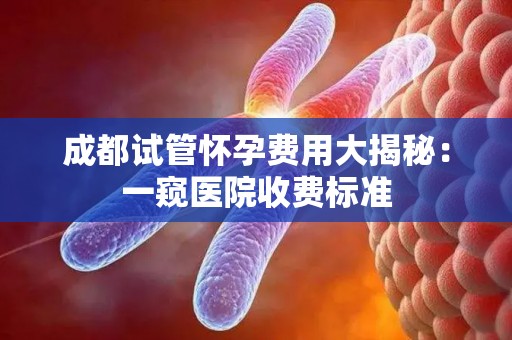 成都试管怀孕费用大揭秘：一窥医院收费标准