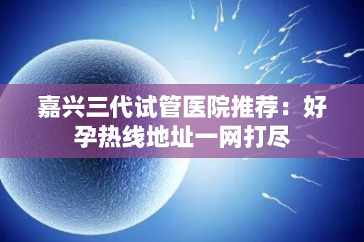 嘉兴三代试管医院推荐：好孕热线地址一网打尽