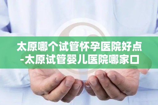 太原哪个试管怀孕医院好点-太原试管婴儿医院哪家口碑好？