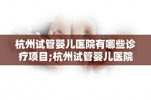 杭州试管婴儿医院有哪些诊疗项目;杭州试管婴儿医院诊疗项目大盘点