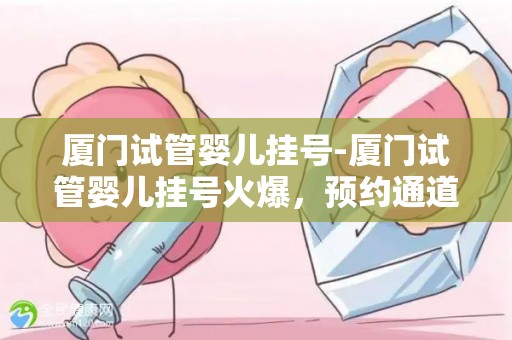 厦门试管婴儿挂号-厦门试管婴儿挂号火爆，预约通道开启抢位战