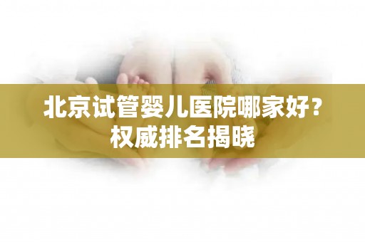 北京试管婴儿医院哪家好？权威排名揭晓