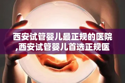 西安试管婴儿最正规的医院,西安试管婴儿首选正规医院揭秘