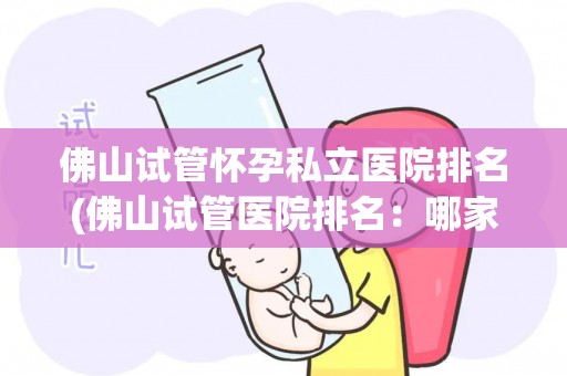 佛山试管怀孕私立医院排名(佛山试管医院排名：哪家私立医院更胜一筹？)