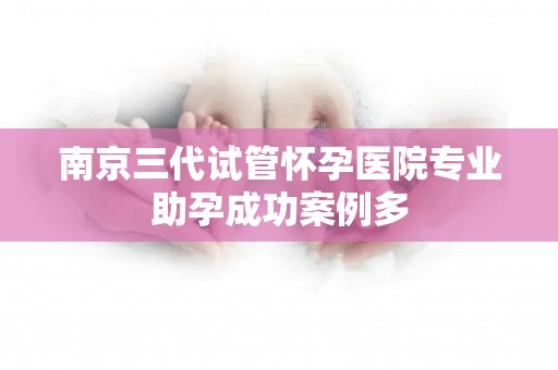 南京三代试管怀孕医院专业助孕成功案例多