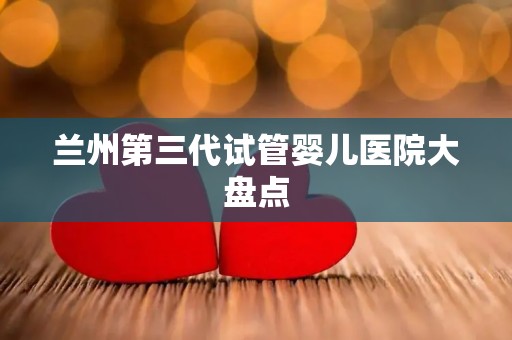 兰州第三代试管婴儿医院大盘点 兰州第三代试管婴儿医院大盘点