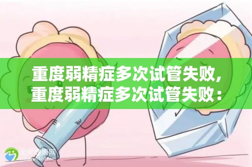 重度弱精症多次试管失败,重度弱精症多次试管失败：勇敢面对，终迎来宝贵的新生命