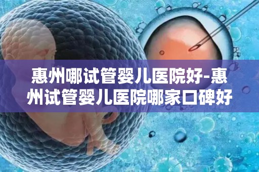 惠州哪试管婴儿医院好-惠州试管婴儿医院哪家口碑好？