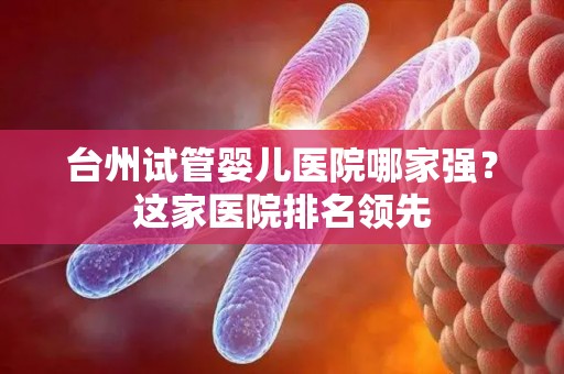 台州试管婴儿医院哪家强？这家医院排名领先